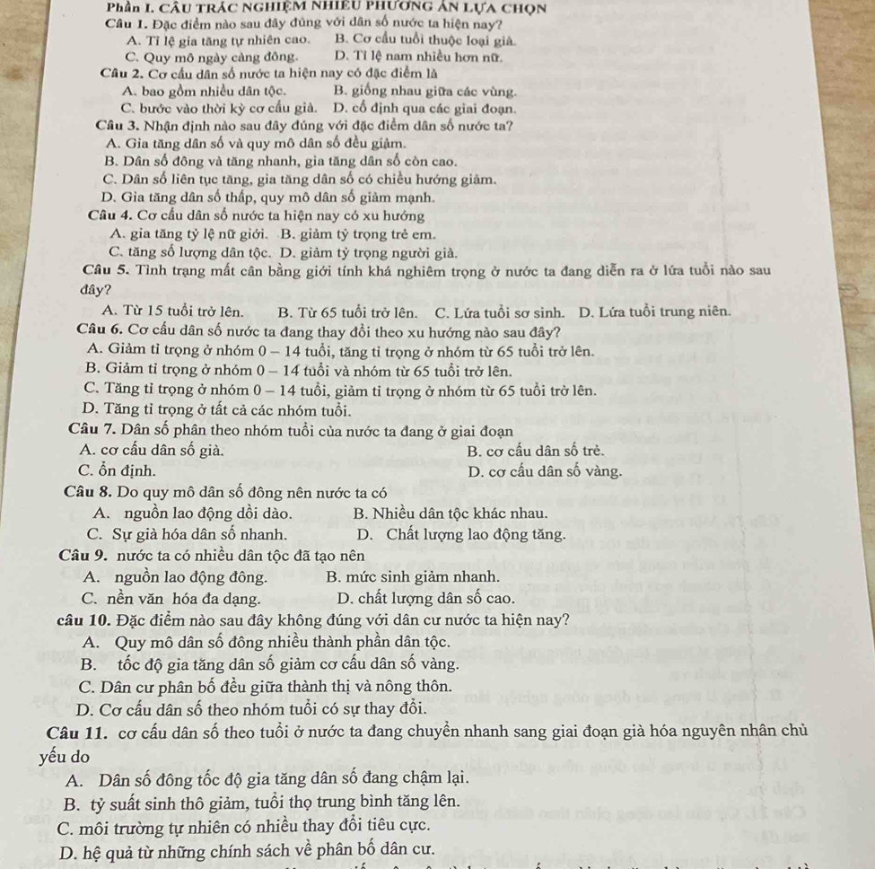 Phần I. CÂU TRÁC NGHIỆM NHIEU PHươnG Ân LựA CHọn
Câu 1. Đặc điểm nào sau đây đủng với dân số nước ta hiện nay?
A. Tỉ lệ gia tăng tự nhiên cao. B. Cơ cầu tuổi thuộc loại già.
C. Quy mô ngày càng đông. D. Tỉ lệ nam nhiều hơn nữ.
Câu 2. Cơ cầu dân số nước ta hiện nay có đặc điểm là
A. bao gồm nhiều dân tộc. B. giống nhau giữa các vùng.
C. bước vào thời kỳ cơ cầu giả. D. cổ định qua các giai đoạn.
Câu 3. Nhận định nào sau đây đúng với đặc điểm dân số nước ta?
A. Gia tăng dân số và quy mô dân số đều giảm.
B. Dân số đông và tăng nhanh, gia tăng dân số còn cao.
C. Dân số liên tục tăng, gia tăng dân số có chiều hướng giảm.
D. Gia tăng dân số thấp, quy mô dân số giảm mạnh.
Câu 4. Cơ cầu dân số nước ta hiện nay có xu hướng
A. gia tăng tỷ lệ nữ giới. B. giảm tỷ trọng trẻ em
C. tăng số lượng dân tộc. D. giảm tỷ trọng người già.
Câu 5. Tình trạng mất cân bằng giới tính khá nghiêm trọng ở nước ta đang diễn ra ở lứa tuổi nào sau
đây?
A. Từ 15 tuổi trở lên. B. Từ 65 tuổi trở lên. C. Lứa tuổi sơ sinh. D. Lứa tuổi trung niên.
Câu 6. Cơ cấu dân số nước ta đang thay đổi theo xu hướng nào sau đây?
A. Giảm tỉ trọng ở nhóm 0 - 14 tuổi, tăng tỉ trọng ở nhóm từ 65 tuổi trở lên.
B. Giảm tỉ trọng ở nhóm 0 - 14 tuổi và nhóm từ 65 tuổi trở lên.
C. Tăng tỉ trọng ở nhóm 0 - 14 tuổi, giảm tỉ trọng ở nhóm từ 65 tuổi trở lên.
D. Tăng tỉ trọng ở tất cả các nhóm tuổi.
Câu 7. Dân số phân theo nhóm tuổi của nước ta đang ở giai đoạn
A. cơ cấu dân số già. B. cơ cấu dân số trẻ.
C. ổn định. D. cơ cấu dân số vàng.
Câu 8. Do quy mô dân số đông nên nước ta có
A. nguồn lao động dồi dào. B. Nhiều dân tộc khác nhau.
C. Sự già hóa dân số nhanh. D. Chất lượng lao động tăng.
Câu 9. nước ta có nhiều dân tộc đã tạo nên
A. nguồn lao động đông. B. mức sinh giảm nhanh.
C. nền văn hóa đa dạng. D. chất lượng dân số cao.
câu 10. Đặc điểm nào sau đây không đúng với dân cư nước ta hiện nay?
A. Quy mô dân số đông nhiều thành phần dân tộc.
B. tốc độ gia tăng dân số giảm cơ cấu dân số vàng.
C. Dân cư phân bố đều giữa thành thị và nông thôn.
D. Cơ cấu dân số theo nhóm tuổi có sự thay đổi.
Câu 11. cơ cấu dân số theo tuổi ở nước ta đang chuyển nhanh sang giai đoạn già hóa nguyên nhân chủ
yếu do
A. Dân số đông tốc độ gia tăng dân số đang chậm lại.
B. tỷ suất sinh thô giảm, tuổi thọ trung bình tăng lên.
C. môi trường tự nhiên có nhiều thay đổi tiêu cực.
D. hệ quả từ những chính sách về phân bố dân cư.