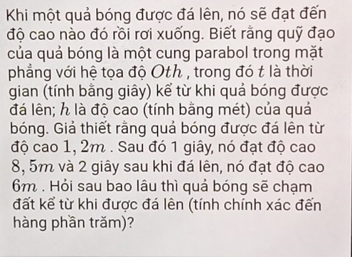 Khi một quả bóng được đá lên, nó sẽ đạt đến 
độ cao nào đó rồi rơi xuống. Biết rằng quỹ đạo 
của quả bóng là một cung parabol trong mặt 
phẳng với hệ tọa độ Oth , trong đó t là thời 
gian (tính bằng giây) kể từ khi quả bóng được 
đá lên; h là độ cao (tính bằng mét) của quả 
bóng. Giả thiết rằng quả bóng được đá lên từ 
độ cao 1, 2m. Sau đó 1 giây, nó đạt độ cao
8, 5m và 2 giây sau khi đá lên, nó đạt độ cao
6m. Hỏi sau bao lâu thì quả bóng sẽ chạm 
đất kể từ khi được đá lên (tính chính xác đến 
hàng phần trăm)?