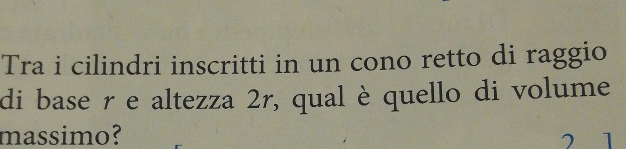 Tra i cilindri inscritti in un cono retto di raggio 
di base r e altezza 2r, qual è quello di volume 
massimo? 
1