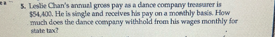 a 5. Leslie Chan’s annual gross pay as a dance company treasurer is
$54,400. He is single and receives his pay on a monthly basis. How 
much does the dance company withhold from his wages monthly for 
state tax?