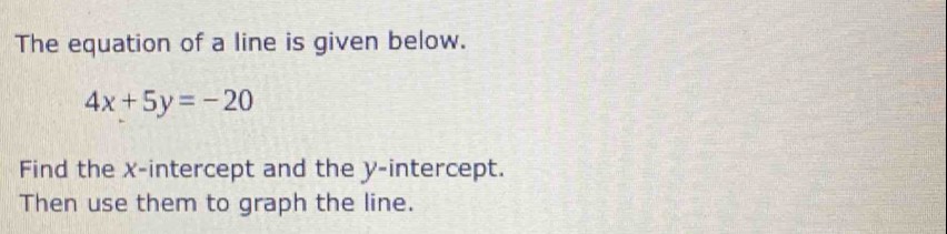 The equation of a line is given below.
4x+5y=-20
Find the x-intercept and the y-intercept. 
Then use them to graph the line.