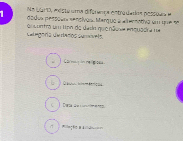 Na LGPD, existe uma diferença entre dados pessoais e
1 dados pessoais sensíveis. Marque a alternativa em que se
encontra um tipo de dado quenãose enquadra na
categoria de dados sensíveis.
a Convicção religiosa.
b Dados biométricos.
c ) Data de nascimento.
d Filiação a sindicatos.