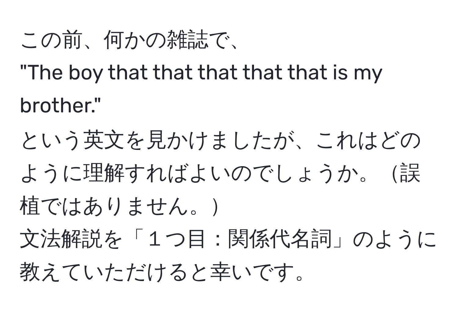 この前、何かの雑誌で、  
"The boy that that that that that is my brother."  
という英文を見かけましたが、これはどのように理解すればよいのでしょうか。誤植ではありません。  
文法解説を「１つ目：関係代名詞」のように教えていただけると幸いです。