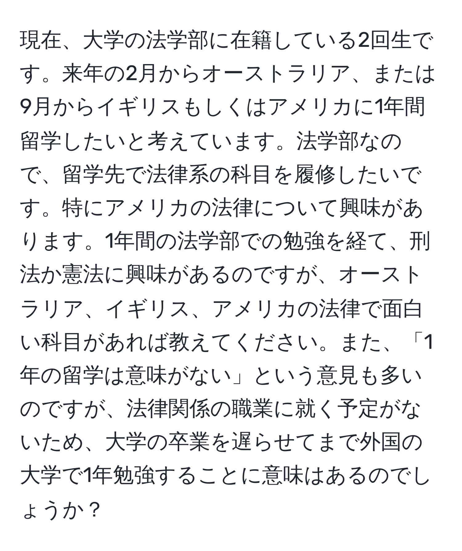 現在、大学の法学部に在籍している2回生です。来年の2月からオーストラリア、または9月からイギリスもしくはアメリカに1年間留学したいと考えています。法学部なので、留学先で法律系の科目を履修したいです。特にアメリカの法律について興味があります。1年間の法学部での勉強を経て、刑法か憲法に興味があるのですが、オーストラリア、イギリス、アメリカの法律で面白い科目があれば教えてください。また、「1年の留学は意味がない」という意見も多いのですが、法律関係の職業に就く予定がないため、大学の卒業を遅らせてまで外国の大学で1年勉強することに意味はあるのでしょうか？