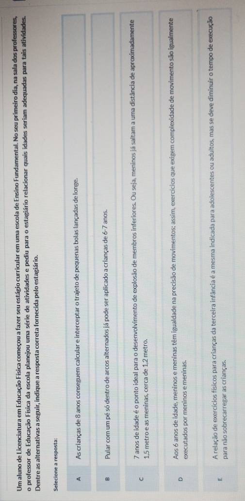 Um aluno de Licenciatura em Educação Física começou a fazer seu estágio curricular em uma escola de Ensino Fundamental. No seu primeiro dia, na sala dos professores,
o professor de Educação Física da escola planejou uma série de atividades e pediu para o estagiário relacionar quais idades seriam adequadas para tais atividades.
Dentre as alternativas a seguir, indique a resposta correta fornecida pelo estagiário.
Selecione a resposta:
A As crianças de 8 anos conseguem calcular e interceptar o trajeto de pequenas bolas lançadas de longe.
B Pular com um pé só dentro de arcos alternados já pode ser aplicado a crianças de 6-7 anos.
C 7 anos de idade é o ponto ideal para o desenvolvimento de explosão de membros inferiores. Ou seja, meninos já saltam a uma distância de aproximadamente
1,5 metro e as meninas, cerca de 1,2 metro.
Aos 6 anos de idade, meninos e meninas têm igualdade na precisão de movimentos; assim, exercícios que exigem complexidade de movimento são igualmente
D
executados por meninos e meninas.
E A relação de exercícios físicos para crianças da terceira infância é a mesma indicada para adolescentes ou adultos, mas se deve diminuir o tempo de execução
para não sobrecarregar as crianças.