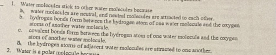 Water molecules stick to other water molecules because
water molecules are neutral, and neutral molecules are attracted to each other.
b. hydrogen bonds form between the hydrogen atom of one water molecule and the oxygen
atoms of another water molecule.
c. covalent bonds form between the hydrogen atom of one water molecule and the oxygen
atom of another water molecule.
8 the hydrogen atoms of adjacent water molecules are attracted to one another.
2. Water is a polar molegule becaus