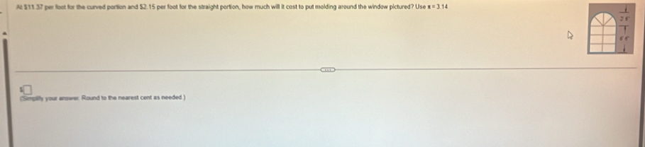 A $11.37 per foot for the curved portion and $2.15 per foot for the straight portion, how much will it cost to put molding around the window pictured? Use x=3.14
('Simpilly your answer Round to the nearest cent as needed.)