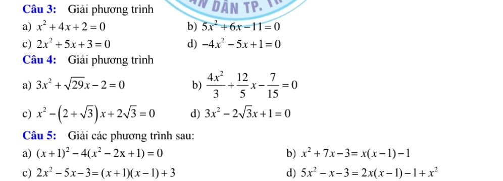 Giải phương trình IN DầN TP. 
a) x^2+4x+2=0 b) 5x^2+6x-11=0
c) 2x^2+5x+3=0 d) -4x^2-5x+1=0
Câu 4: Giải phương trình 
a) 3x^2+sqrt(29)x-2=0 b)  4x^2/3 + 12/5 x- 7/15 =0
c) x^2-(2+sqrt(3))x+2sqrt(3)=0 d) 3x^2-2sqrt(3)x+1=0
Câu 5: Giải các phương trình sau: 
a) (x+1)^2-4(x^2-2x+1)=0 b) x^2+7x-3=x(x-1)-1
c) 2x^2-5x-3=(x+1)(x-1)+3 d) 5x^2-x-3=2x(x-1)-1+x^2