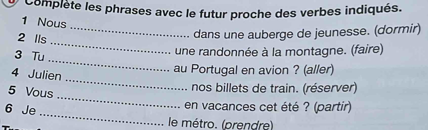 Complète les phrases avec le futur proche des verbes indiqués. 
1 Nous 
_ 
2 Ils 
_dans une auberge de jeunesse. (dormir) 
_ 
3 Tu 
une randonnée à la montagne. (faire) 
_ 
4 Julien 
au Portugal en avion ? (aller) 
5 Vous 
nos billets de train. (réserver) 
_ 
6 Je 
_ 
en vacances cet été ? (partir) 
le métro. (prendre)