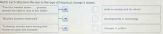 Match each idea from the text to the type of historical change it shows.
"The four newest states ..... granted shiftsi in society and its values 
women the right to vote in the 1890s"
''Bicycles become motorized'' developments in technology
"Suddenly, women were leaving their
homes to cycle and socialize" changies in politics