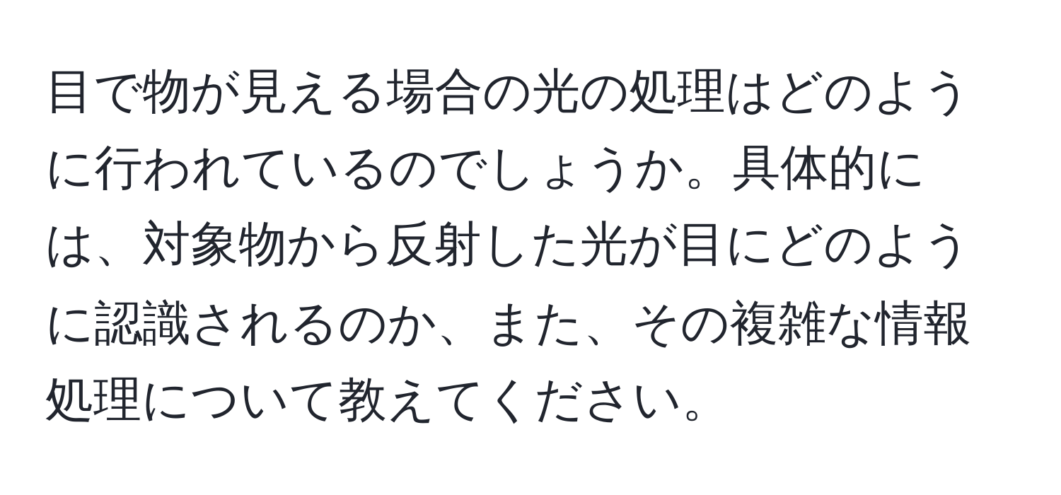 目で物が見える場合の光の処理はどのように行われているのでしょうか。具体的には、対象物から反射した光が目にどのように認識されるのか、また、その複雑な情報処理について教えてください。