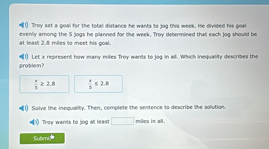 Troy set a goal for the total distance he wants to jog this week. He divided his goal 
evenly among the 5 jogs he planned for the week. Troy determined that each jog should be 
at least 2.8 miles to meet his goal. 
Let x represent how many miles Troy wants to jog in all. Which inequality describes the 
problem?
 x/5 ≥ 2.8
 x/5 ≤ 2.8
Solve the inequality. Then, complete the sentence to describe the solution. 
Troy wants to jog at least miles in all. 
Submi