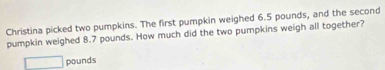 Christina picked two pumpkins. The first pumpkin weighed 6.5 pounds, and the second 
pumpkin weighed 8.7 pounds. How much did the two pumpkins weigh all together?
□ pounds