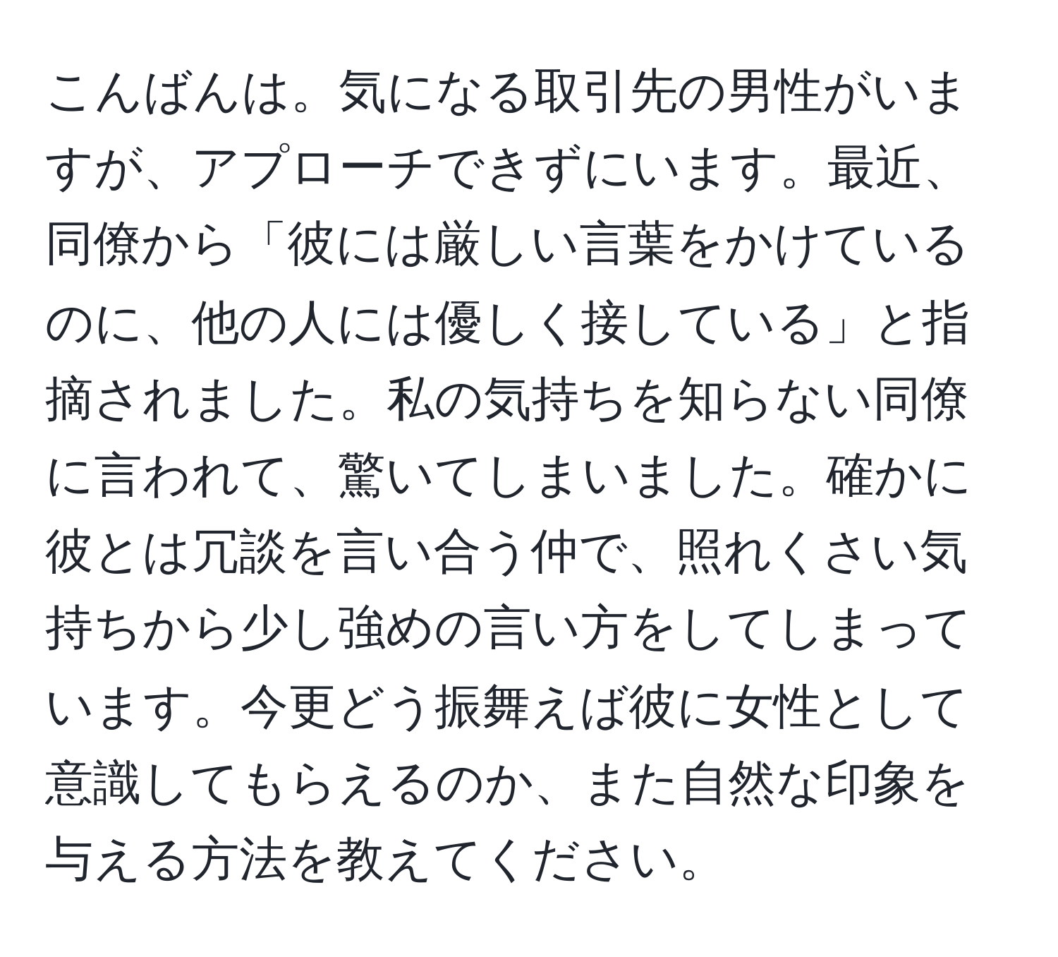 こんばんは。気になる取引先の男性がいますが、アプローチできずにいます。最近、同僚から「彼には厳しい言葉をかけているのに、他の人には優しく接している」と指摘されました。私の気持ちを知らない同僚に言われて、驚いてしまいました。確かに彼とは冗談を言い合う仲で、照れくさい気持ちから少し強めの言い方をしてしまっています。今更どう振舞えば彼に女性として意識してもらえるのか、また自然な印象を与える方法を教えてください。