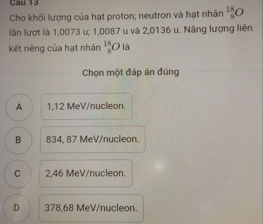 Cau 13
Cho khối lượng của hạt proton; neutron và hạt nhân _8^(18)O
lần lượt là 1,0073 u; 1,0087 u và 2,0136 u. Năng lượng liên
kết riêng của hạt nhân _8^(18)O là
Chọn một đáp án đúng
A 1,12 MeV /nucleon.
B 834, 87 MeV/nucleon.
C 2,46 MeV /nucleon.
D 378,68 MeV /nucleon.