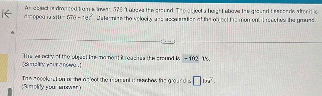 An object is dropped from a tower, 576 ft above the ground. The object's height above the ground t seconds after it is 
dropped is s(t)=576-16t^2. Determine the velocity and acceleration of the object the moment it reaches the ground. 
The velocity of the object the moment it reaches the ground is - 192 ft/s. 
(Simplify your answer.) 
The acceleration of the object the moment it reaches the ground is □ ft/s^2. 
(Simplify your answer.)