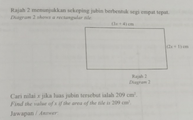 Rajah 2 menunjukkan sekeping jubin berbentuk segi empat tepat.
Diagram 2 shows a rectangular tile.
Cari nilai x jika luas jubin tersebut ialah 209cm^2.
Find the value of x if the area of the tile is 209cm^2.
Jawapan / Answer.