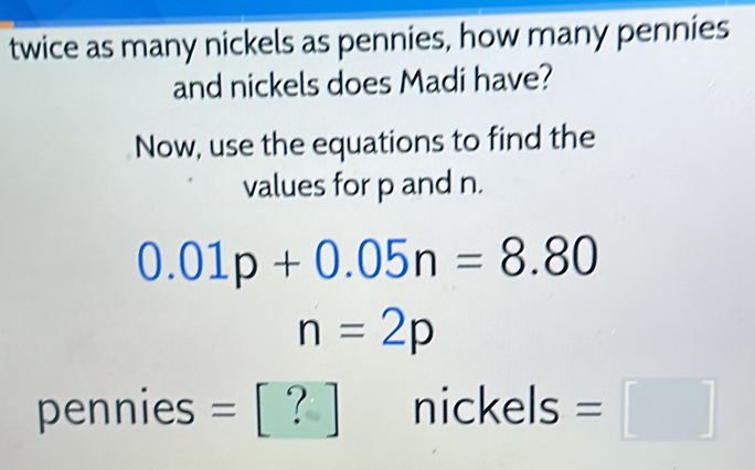 twice as many nickels as pennies, how many pennies 
and nickels does Madi have? 
Now, use the equations to find the 
values for p and n.
0.01p+0.05n=8.80
n=2p
pennies = 1 nickels =□^(□)