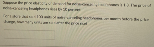 Suppose the price elasticity of demand for noise-canceling headphones is 1.8. The price of 
noise-canceling headphones rises by 10 percent. 
For a store that sold 100 units of noise-canceling headphones per month before the price 
change, how many units are sold after the price rise?