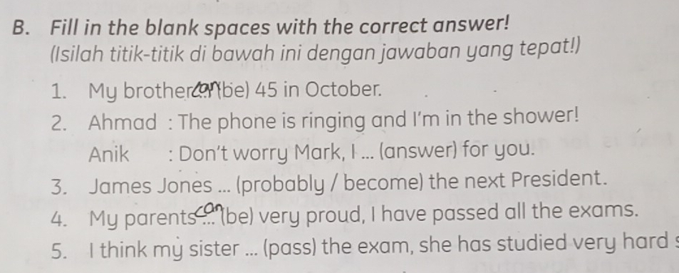 Fill in the blank spaces with the correct answer! 
(Isilah titik-titik di bawah ini dengan jawaban yang tepat!) 
1. My brother ? (be) 45 in October. 
2. Ahmad : The phone is ringing and I'm in the shower! 
Anik : Don't worry Mark, I ... (answer) for you. 
3. James Jones ... (probably / become) the next President. 
4. My parents ... (be) very proud, I have passed all the exams. 
5. I think my sister ... (pass) the exam, she has studied very hard