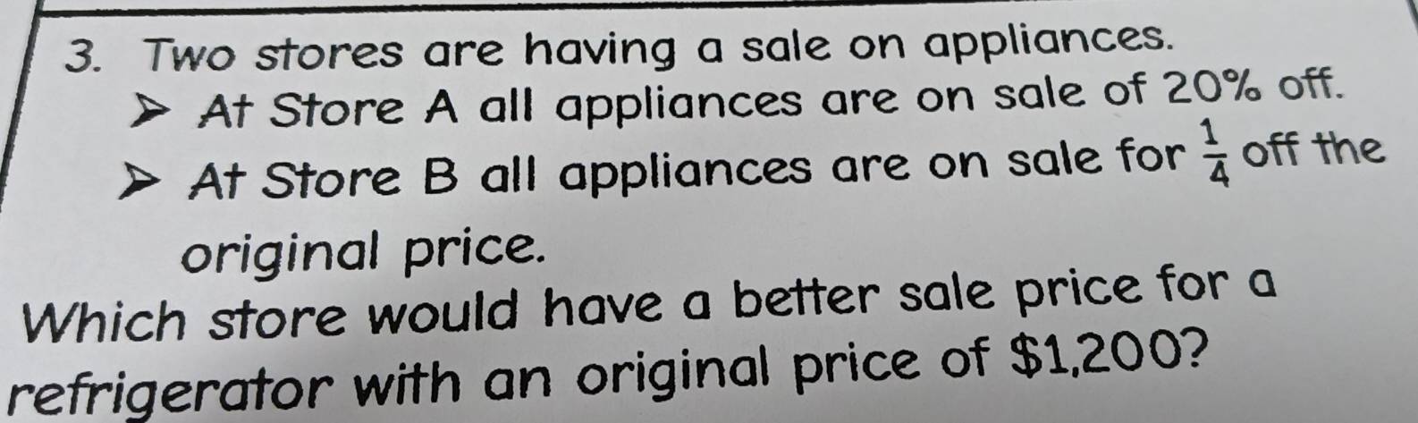 Two stores are having a sale on appliances. 
At Store A all appliances are on sale of 20% off. 
At Store B all appliances are on sale for  1/4  off the 
original price. 
Which store would have a better sale price for a 
refrigerator with an original price of $1,200?