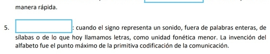 manera rápida. 
5. □ . : cuando el signo representa un sonido, fuera de palabras enteras, de 
sílabas o de lo que hoy llamamos letras, como unidad fonética menor. La invención del 
alfabeto fue el punto máximo de la primitiva codificación de la comunicación.