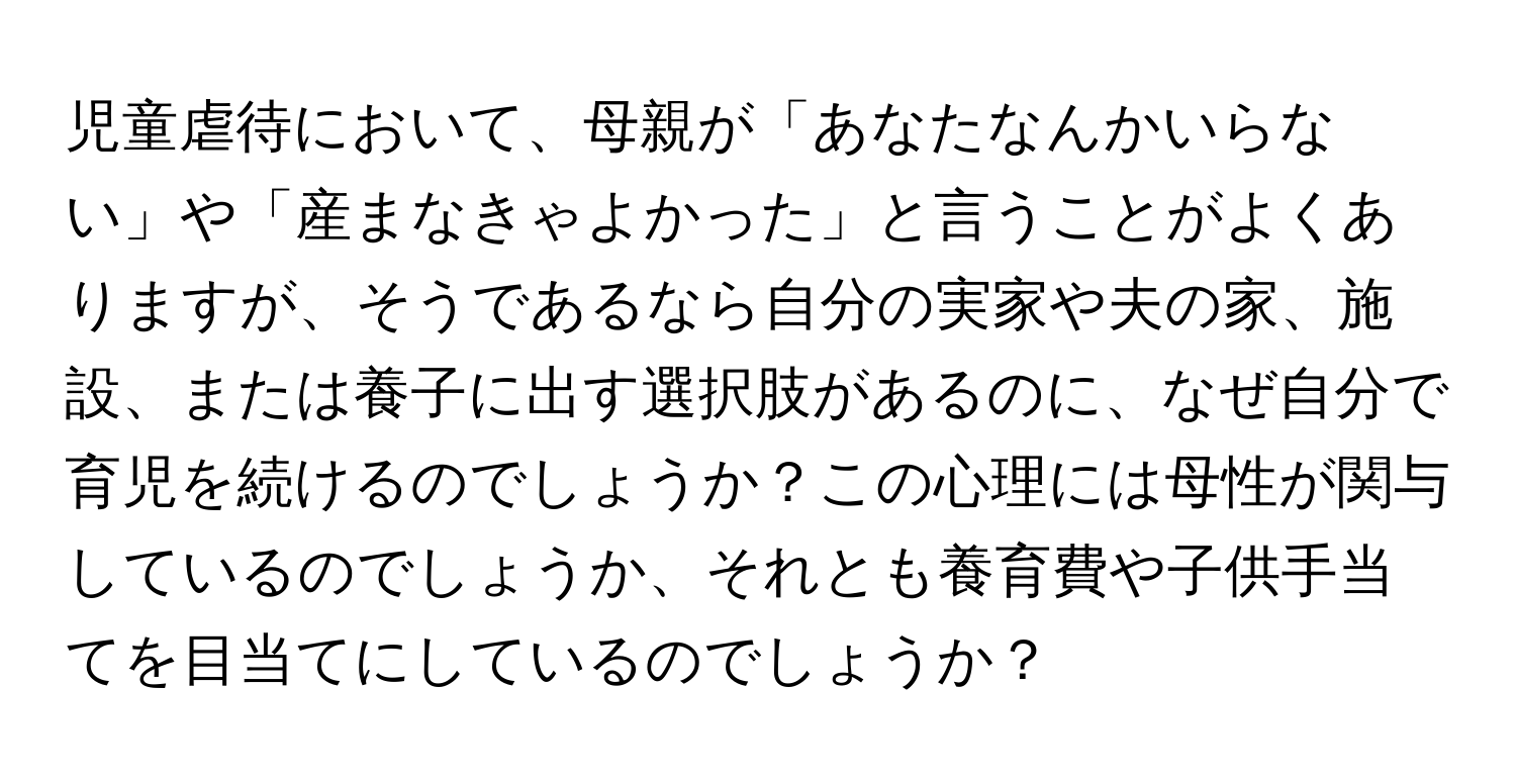 児童虐待において、母親が「あなたなんかいらない」や「産まなきゃよかった」と言うことがよくありますが、そうであるなら自分の実家や夫の家、施設、または養子に出す選択肢があるのに、なぜ自分で育児を続けるのでしょうか？この心理には母性が関与しているのでしょうか、それとも養育費や子供手当てを目当てにしているのでしょうか？