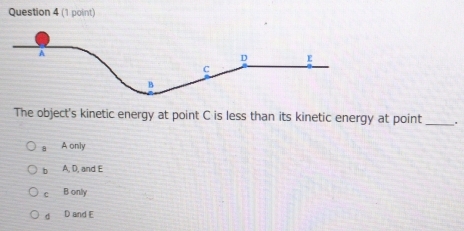 The object's kinetic energy at point C is less than its kinetic energy at point_
a A only
b A, D, and E
c B only
d D and E