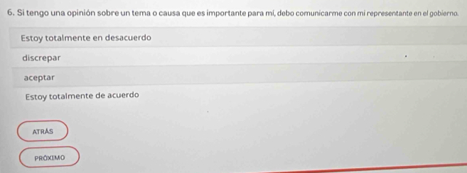 Si tengo una opinión sobre un tema o causa que es importante para mí, debo comunicarme con mi representante en el gobierno.
Estoy totalmente en desacuerdo
discrepar
aceptar
Estoy totalmente de acuerdo
ATRAS
PRÔXIMO