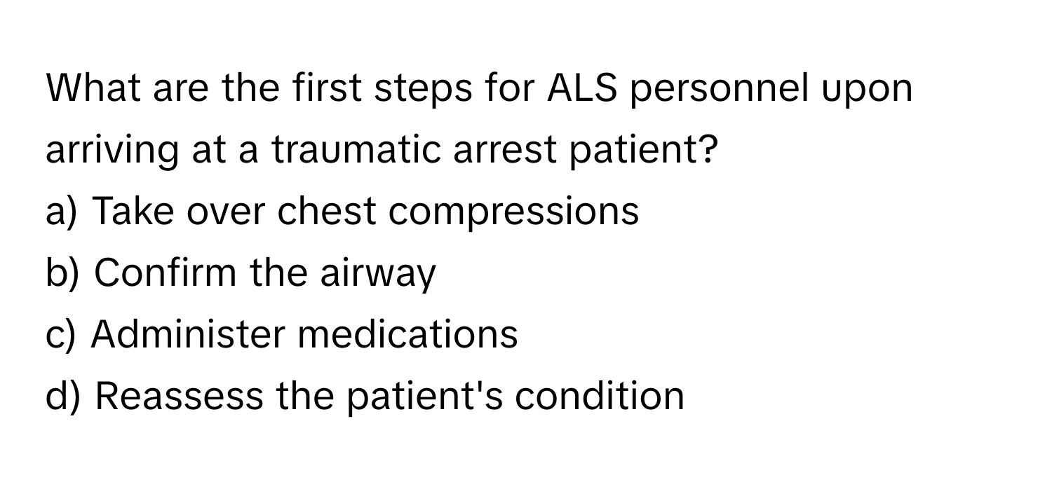 What are the first steps for ALS personnel upon arriving at a traumatic arrest patient?

a) Take over chest compressions
b) Confirm the airway
c) Administer medications
d) Reassess the patient's condition