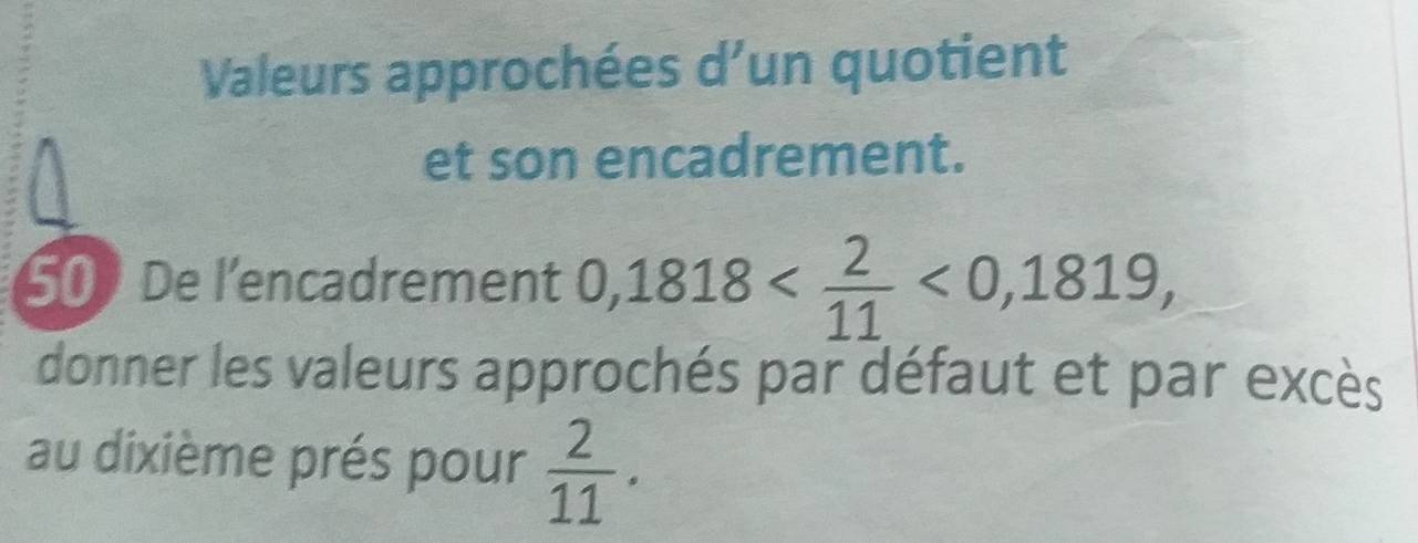 Valeurs approchées d’un quotient 
et son encadrement. 
50 De l'encadrement 0,1818 <0,1819, 
donner les valeurs approchés par défaut et par excès 
au dixième prés pour  2/11 .