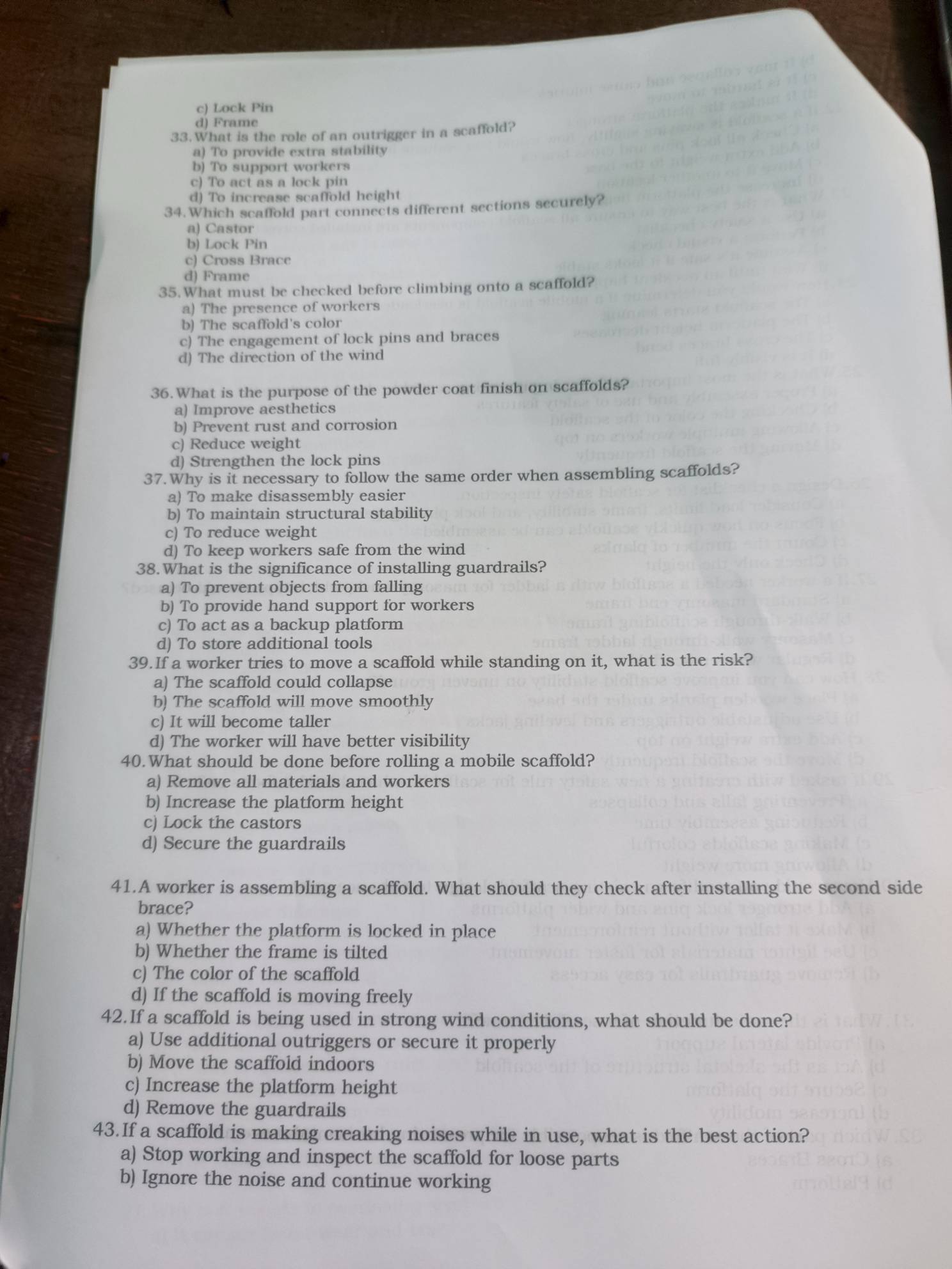 c) Lock Pin
d) Frame
33. What is the role of an outrigger in a scaffold?
a) To provide extra stability
b) To support workers
c) To act as a lock pin
d) To increase scaffold height
34.Which scaffold part connects different sections securely?
a) Castor
b) Lock Pin
c) Cross Brace
d) Frame
35.What must be checked before climbing onto a scaffold?
a) The presence of workers
b) The scaffold's color
c) The engagement of lock pins and braces
d) The direction of the wind
36.What is the purpose of the powder coat finish on scaffolds?
a) Improve aesthetics
b) Prevent rust and corrosion
c) Reduce weight
d) Strengthen the lock pins
37.Why is it necessary to follow the same order when assembling scaffolds?
a) To make disassembly easier
b) To maintain structural stability
c) To reduce weight
d) To keep workers safe from the wind
38.What is the significance of installing guardrails?
a) To prevent objects from falling
b) To provide hand support for workers
c) To act as a backup platform
d) To store additional tools
39.If a worker tries to move a scaffold while standing on it, what is the risk?
a) The scaffold could collapse
b) The scaffold will move smoothly
c) It will become taller
d) The worker will have better visibility
40.What should be done before rolling a mobile scaffold?
a) Remove all materials and workers
b) Increase the platform height
c) Lock the castors
d) Secure the guardrails
41.A worker is assembling a scaffold. What should they check after installing the second side
brace?
a) Whether the platform is locked in place
b) Whether the frame is tilted
c) The color of the scaffold
d) If the scaffold is moving freely
42.If a scaffold is being used in strong wind conditions, what should be done?
a) Use additional outriggers or secure it properly
b) Move the scaffold indoors
c) Increase the platform height
d) Remove the guardrails
43.If a scaffold is making creaking noises while in use, what is the best action?
a) Stop working and inspect the scaffold for loose parts
b) Ignore the noise and continue working