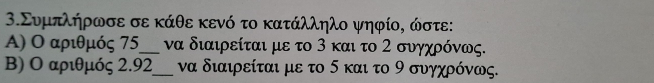 3.Συμπλήρωσε σε κάθε κενό το κατάλληλο ψηφίο, ώστε: 
A) Ο αριθμός 75 _ να διαιρείται με το 3 και το 2 συγχρόνως. 
B) Ο αριθμός 2.92 _ να διαιρείται με το 5 και το 9 συγχρόνως.