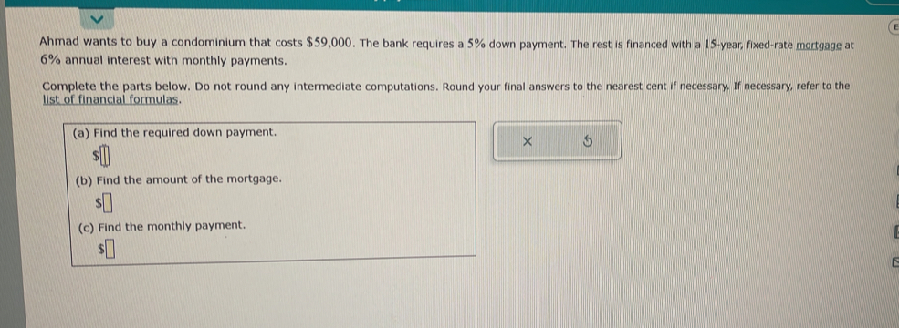 Ahmad wants to buy a condominium that costs $59,000. The bank requires a 5% down payment. The rest is financed with a 15-year, fixed-rate mortgage at
6% annual interest with monthly payments. 
Complete the parts below. Do not round any intermediate computations. Round your final answers to the nearest cent if necessary. If necessary, refer to the 
list of financial formulas. 
×