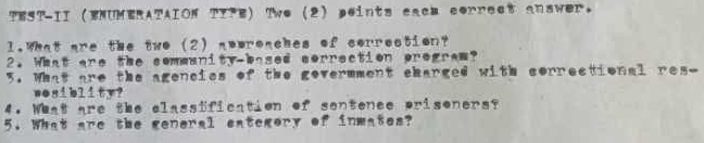 TEST-II ENUMERATAION TIFE) Two (2) peints cacm correct answer. 
l.What are the two (2) nowroaches of correction? 
2. What are the sommunity-based correction program? 
5. What are the agencies of the govermment charged with correctional res- 
wosiblity? 
4. What are the classification of sontence prisoners? 
5. What are the general category of inmates?