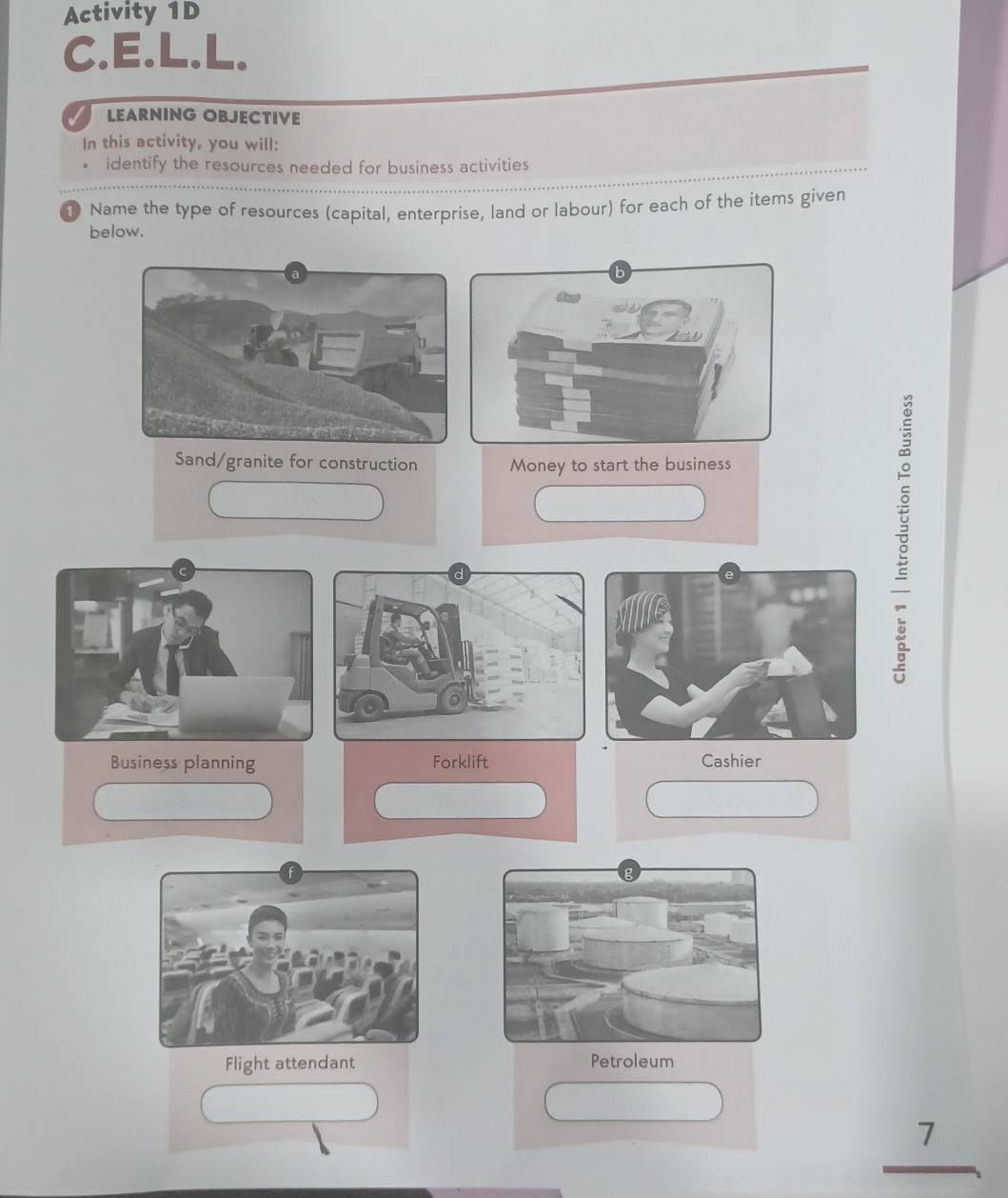 Activity 1D 
C.E.L.L, 
LEARNING OBJECTIVE 
In this activity, you will: 
identify the resources needed for business activities 
① Name the type of resources (capital, enterprise, land or labour) for each of the items given 
below. 
Sand/granite for construction Money to start the business 
Business planning Forklift Cashier 
Flight attendant Petroleum
beginarrayr 7 hline endarray