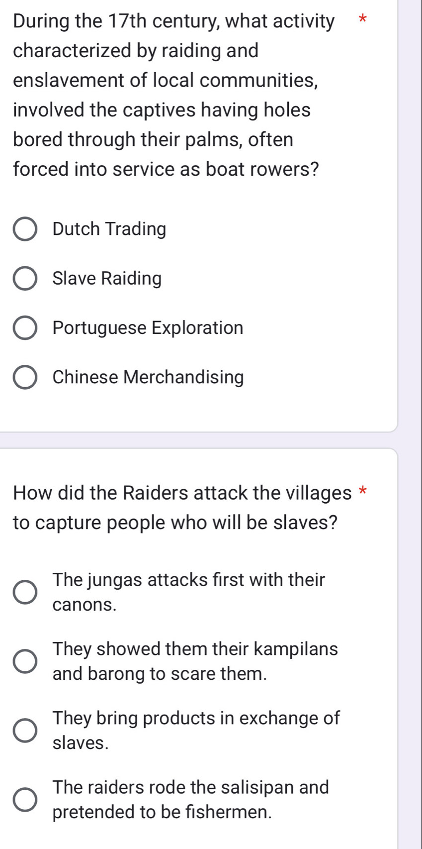 During the 17th century, what activity *
characterized by raiding and
enslavement of local communities,
involved the captives having holes
bored through their palms, often
forced into service as boat rowers?
Dutch Trading
Slave Raiding
Portuguese Exploration
Chinese Merchandising
How did the Raiders attack the villages *
to capture people who will be slaves?
The jungas attacks first with their
canons.
They showed them their kampilans
and barong to scare them.
They bring products in exchange of
slaves.
The raiders rode the salisipan and
pretended to be fishermen.