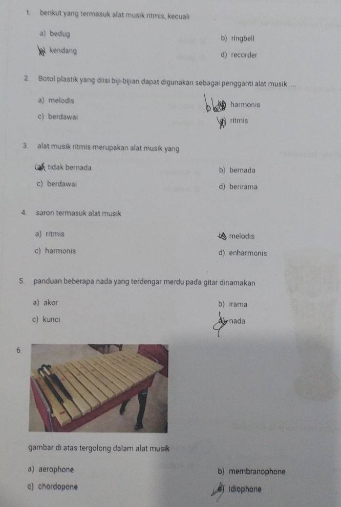 berikut yang termasuk alat musik ritmis, kecuali
a) bedug b) ringbell
kendang d) recorder
2. Botol plastik yang diisi biji-bijian dapat digunakan sebagai pengganti alat musik ....
a) melodis harmonis
c) berdawai ritmis
3. alat musik ritmis merupakan alat musik yang
tidak bernada b) bernada
c) berdawai d) berirama
4 saron termasuk alat musik
a) ritmis melodis
c) harmonis d) enharmonis
5. panduan beberapa nada yang terdengar merdu pada gitar dinamakan
a) akor b) irama
c) kunci nada
6
gambar di atas tergolong dalam alat musik
a) aerophone b) membranophone
c) chordopone idiophone