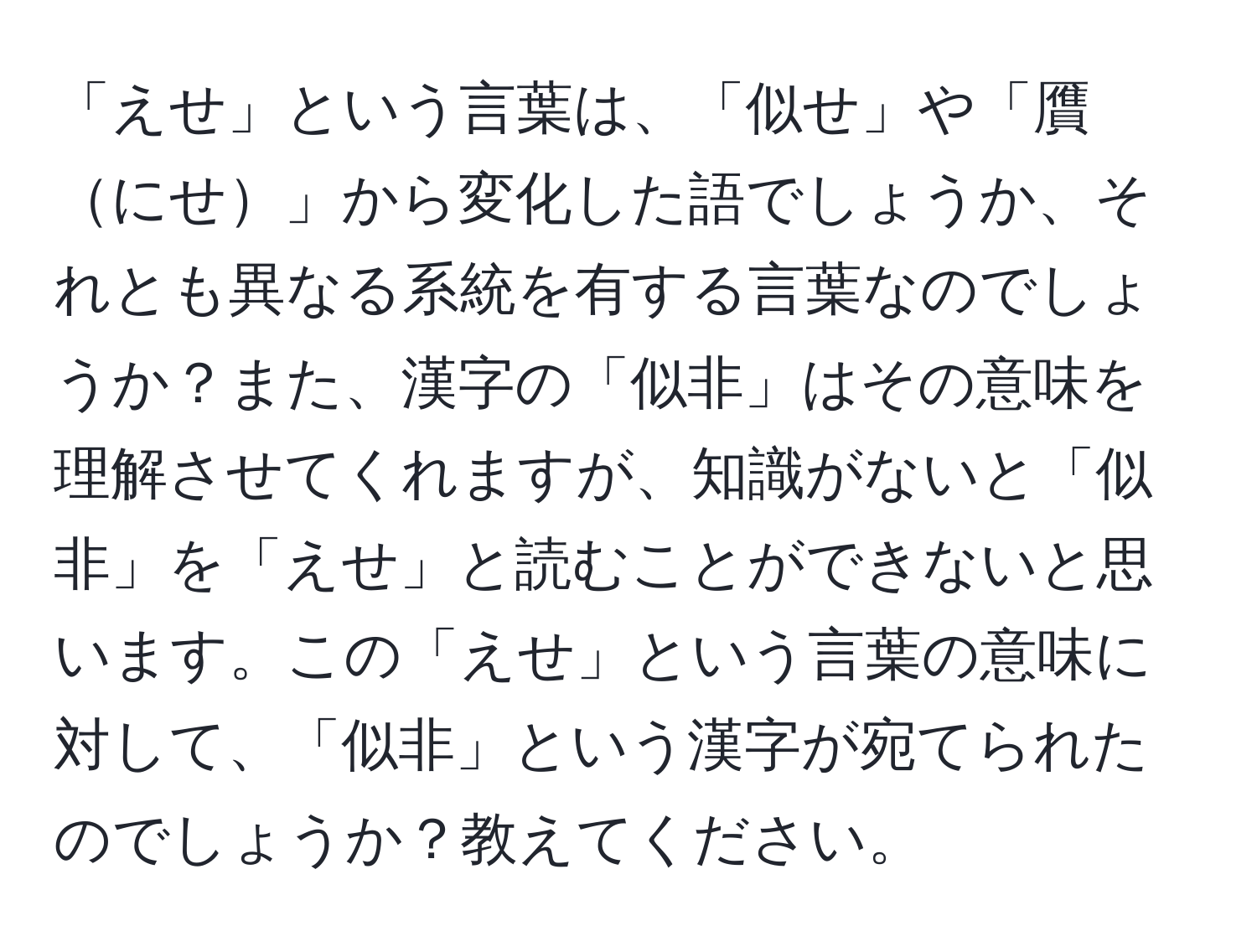 「えせ」という言葉は、「似せ」や「贋にせ」から変化した語でしょうか、それとも異なる系統を有する言葉なのでしょうか？また、漢字の「似非」はその意味を理解させてくれますが、知識がないと「似非」を「えせ」と読むことができないと思います。この「えせ」という言葉の意味に対して、「似非」という漢字が宛てられたのでしょうか？教えてください。