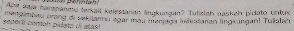 sual perintah! 
Apa saja harapanmu terkait kelestarian lingkungan? Tulislah naskah pidato untuk 
mengimbau orang di sekitarmu agar mau menjaga kelestarian lingkungan! Tulislah 
seperti contoh pidato di atas!