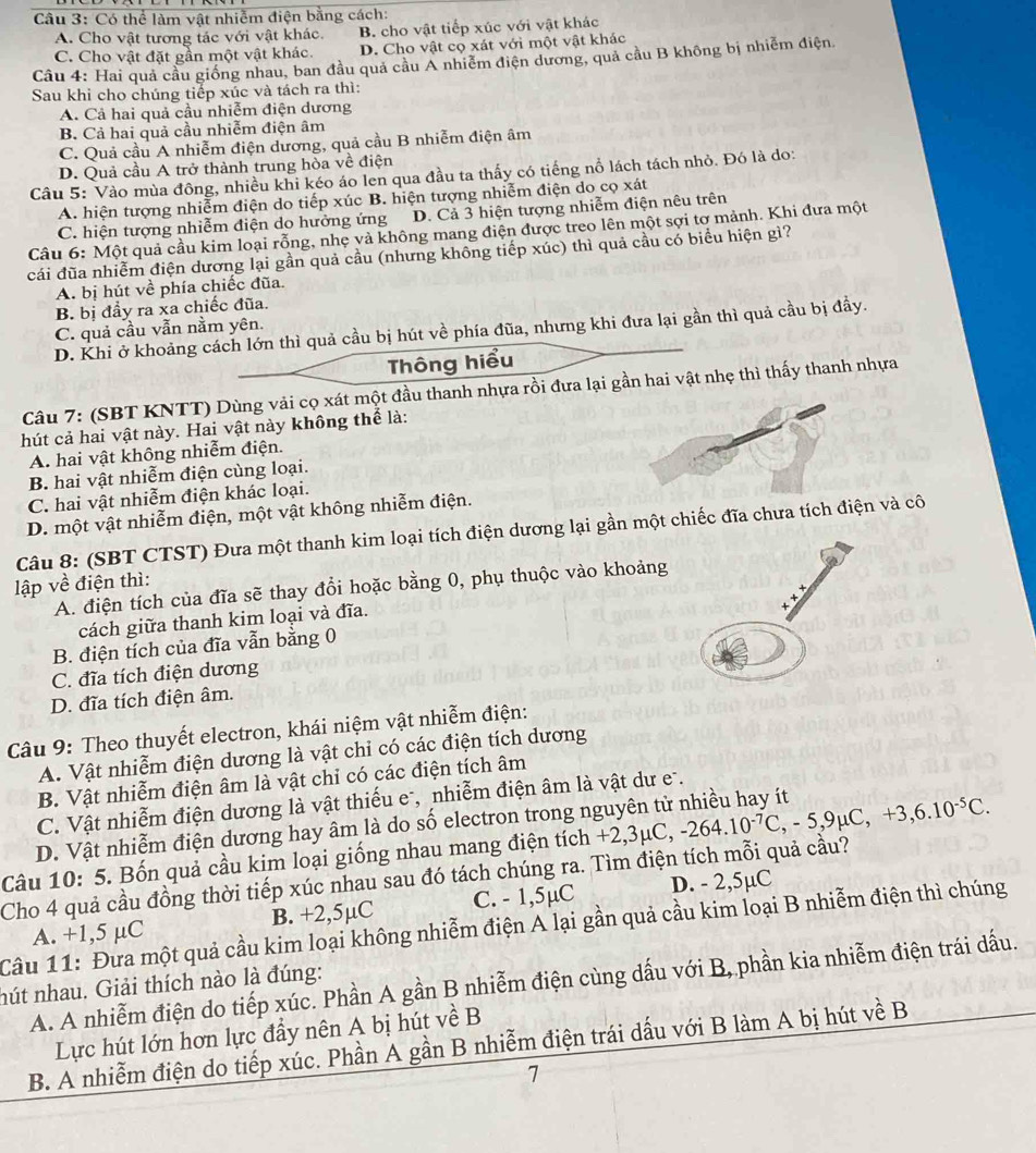 Có thể làm vật nhiễm điện bằng cách:
A. Cho vật tương tác với vật khác. B. cho vật tiếp xúc với vật khác
C. Cho vật đặt gần một vật khác. D. Cho vật cọ xát với một vật khác
Câu 4: Hai quả cầu giống nhau, ban đầu quả cầu A nhiễm điện dương, quả cầu B không bị nhiễm điện.
Sau khi cho chúng tiếp xúc và tách ra thì:
A. Cả hai quả cầu nhiễm điện dương
B. Cả hai quả cầu nhiễm điện âm
C. Quả cầu A nhiễm điện dương, quả cầu B nhiễm điện âm
D. Quả cầu A trở thành trung hòa về điện
Câu 5: Vào mùa đông, nhiều khi kéo áo len qua đầu ta thấy có tiếng nổ lách tách nhỏ. Đó là do:
A. hiện tượng nhiễm điện do tiếp xúc B. hiện tượng nhiễm điện do cọ xát
C. hiện tượng nhiễm điện do hưởng ứng D. Cả 3 hiện tượng nhiễm điện nêu trên
Câu 6: Một quả cầu kim loại rỗng, nhẹ và không mang điện được treo lên một sợi tợ mảnh. Khi đưa một
cái đũa nhiễm điện dương lại gần quả cầu (nhưng không tiếp xúc) thì quả cầu có biểu hiện gì?
A. bị hút về phía chiếc đũa.
B. bị đầy ra xa chiếc đũa.
C. quả cầu vẫn nằm yên.
D. Khi ở khoảng cách lớn thì quả cầu bị hút về phía đũa, nhưng khi đưa lại gần thì quả cầu bị đầy.
Thông hiểu
Câu 7: (SBT KNTT) Dùng vải cọ xát một đầu thanh nhựa rồi đưa lại gần hai vật nhẹ thì thấy thanh nhựa
hút cả hai vật này. Hai vật này không thể là:
A. hai vật không nhiễm điện.
B. hai vật nhiễm điện cùng loại.
C. hai vật nhiễm điện khác loại.
D. một vật nhiễm điện, một vật không nhiễm điện.
Câu 8: (SBT CTST) Đưa một thanh kim loại tích điện dương lại gần một chiếc đĩa chưa tích điện và cô
lập về điện thì:
A. điện tích của đĩa sẽ thay đổi hoặc bằng 0, phụ thuộc vào khoảng
cách giữa thanh kim loại và đĩa.
B. điện tích của đĩa vẫn bằng 0
C. đĩa tích điện dương
D. đĩa tích điện âm.
Câu 9: Theo thuyết electron, khái niệm vật nhiễm điện:
A. Vật nhiễm điện dương là vật chi có các điện tích dương
B. Vật nhiễm điện âm là vật chỉ có các điện tích âm
C. Vật nhiễm điện dương là vật thiếu e-, nhiễm điện âm là vật dư e.
D. Vật nhiễm điện dương hay âm là do số electron trong nguyên tử nhiều hay ít
Câu 10: 5. Bốn quả cầu kim loại giống nhau mang điện tích +2,3μC, +2,3mu C,-264.10^(-7)C,-5,9mu C,+3,6.10^(-5)C.
Cho 4 quả cầu đồng thời tiếp xúc nhau sau đó tách chúng ra. Tìm điện tích mỗi quả cầu?
A. +1,5 µC B. +2,5µC C. - 1,5µC D. - 2,5µC
Câu 11: Đưa một quả cầu kim loại không nhiễm điện A lại gần quả cầu kim loại B nhiễm điện thì chúng
A. A nhiễm điện do tiếp xúc. Phần A gần B nhiễm điện cùng dấu với B, phần kia nhiễm điện trái dấu.
nút nhau. Giải thích nào là đúng:
Lực hút lớn hơn lực đẩy nên A bị hút về B
B. A nhiễm điện do tiếp xúc. Phần A gần B nhiễm điện trái dấu với B làm A bị hút về B
1