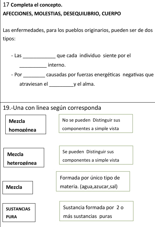 Completa el concepto.
AFECCIONES, MOLESTIAS, DESEQUILIBRIO, CUERPO
Las enfermedades, para los pueblos originarios, pueden ser de dos
tipos:
- Las _que cada individuo siente por el
_
interno.
- Por_ causadas por fuerzas energéticas negativas que
atraviesan el_ y el alma.
19.-Una con linea según corresponda
Mezcla No se pueden Distinguir sus
homogénea componentes a simple vista
Mezcla Se pueden Distinguir sus
heterogénea componentes a simple vista
Formada por único tipo de
Mezcla materia. (agua,azucar,sal)
SUSTANCIAS Sustancia formada por 2 o
PURA más sustancias puras