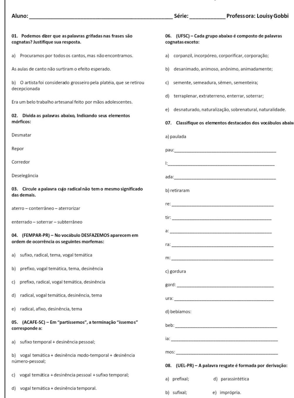 Aluno:_ Série:_ Profess ora: Louisy Gobbi
01. Podemos dizer que as palavras grifadas nas frases são 06. (UFSC) - Cada grupo abaixo é composto de palavras
cognatas? Justifique sua resposta. cognatas exceto:
a) Procuramos por todos os cantos, mas não encontramos. a) corpanzil, incorpóreo, corporificar, corporação;
As aulas de canto não surtiram o efeito esperado. b) desanimado, animoso, anônimo, animadamente;
b) O artista foi considerado grosseiro pela platéia, que se retirou c) semente, semeadura, sêmen, sementeira;
decepcionada
d) terraplenar, extraterreno, enterrar, soterrar;
Era um belo trabalho artesanal feito por mãos adolescentes.
e) desnaturado, naturalização, sobrenatural, naturalidade.
02. Divida as palavras abaixo, Indicando seus elementos
mórficos: 07. Classifique os elementos destacados dos vocábulos abaixe
Desmatar a) paulada
Repor
pau:_
Corredor
_1
Deselegância ada:_
03. Circule a palavra cujo radical não tem o mesmo significado b) retiraram
das demais.
re:_
aterro - conterrâneo - aterrorizar
enterrado - soterrar - subterrâneo tir:_
a:_
04. (FEMPAR-PR) - No vocábulo DESFAZEMOS aparecem em
ordem de ocorrência os seguintes morfemas: ra:_
a) sufixo, radical, tema, vogal temática
m:_
b) prefixo, vogal temática, tema, desinência c) gordura
c) prefixo, radical, vogal temática, desinência gord:_
d) radical, vogal temática, desinência, tema
ura:_
e) radical, afixo, desinência, tema
d) bebíamos:
05. (ACAFE-SC) - Em “partíssemos”, a terminação “íssemos beb:_
corresponde a:
ia:_
a) sufixo temporal + desinência pessoal;
b) vogal temática + desinência modo-temporal + desinência mos:_
número-pessoal;
08. (UEL-PR) - A palavra resgate é formada por derivação:
c) vogal temática + desinência pessoal + sufixo temporal;
a) prefixal; d) parassintética
d) vogal temática + desinência temporal.
b) sufixal; e) imprópria.