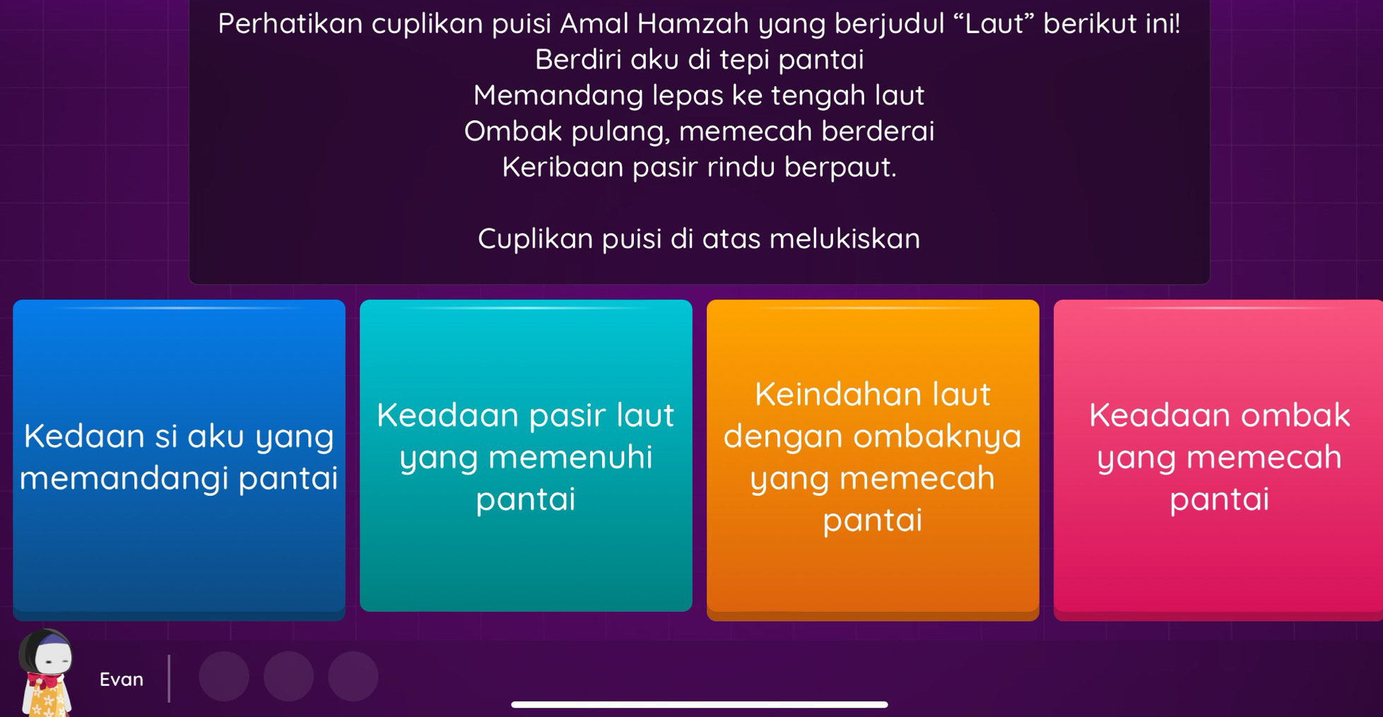 Perhatikan cuplikan puisi Amal Hamzah yang berjudul “Laut” berikut ini!
Berdiri aku di tepi pantai
Memandang lepas ke tengah laut
Ombak pulang, memecah berderai
Keribaan pasir rindu berpaut.
Cuplikan puisi di atas melukiskan
Keindahan laut
Keadaan ombak
Kedaan si aku yang Keadaan pasir laut dengan ombaknya
yang memenuhi yang memecah
memandangi pantai yang memecah
pantai pantai
pantai
Evan