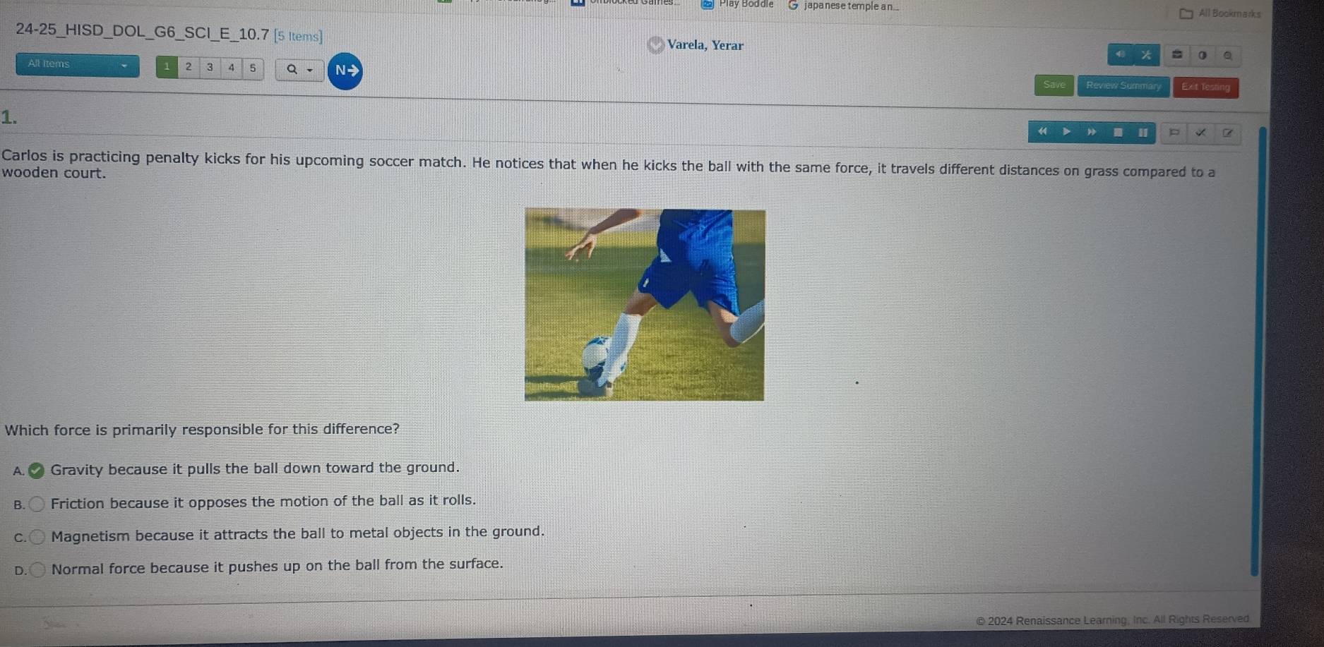 japa nese temple an. All Bookmarks
24-25_HISD_DOL_G6_SCI_E_10.7 [5 Items] Varela, Yerar 0 Q

All Items 2 3 7 5 Q - N Review Summary Exit Tes
1.
《 > I p
Carlos is practicing penalty kicks for his upcoming soccer match. He notices that when he kicks the ball with the same force, it travels different distances on grass compared to a
wooden court.
Which force is primarily responsible for this difference?
A. Gravity because it pulls the ball down toward the ground.
a Friction because it opposes the motion of the ball as it rolls.
Magnetism because it attracts the ball to metal objects in the ground.
Normal force because it pushes up on the ball from the surface.
© 2024 Renaissance Learning, Inc. All Rights Reserved