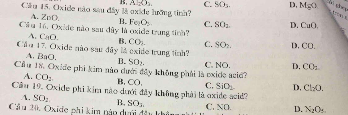 B. Al_2O_3. C. SO_3. D. MgO. dôi ghép
Câu 15. Oxide nào sau đây là oxide lưỡng tính?
tròn n
A. 2 _( ).
B. Fe_2O_3.
C. SO_2. D. CuO. 
Câu 16. Oxide nào sau đây là oxide trung tính?
A. CaO.
B. CO_2.
C. SO_2. D. CO 
Câu 17. Oxide nào sau đây là oxide trung tính?
A. BaO
B. SO_2. C. NO.
D. CO_2. 
Câu 18. Oxide phi kim nào dưới đây không phải là oxide acid?
A. CO_2. B. CO.
C. SiO_2. D. Cl_2O. 
Câu 19. Oxide phi kim nào dưới đây không phải là oxide acid?
4. SO_2.
B. SO_3. C. NO.
Câu 20, Oxide phi kim nào dưới đây không
D. N_2O_5.