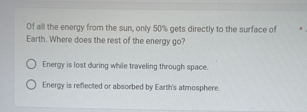 Of all the energy from the sun, only 50% gets directly to the surface of *
Earth. Where does the rest of the energy go?
Energy is lost during while traveling through space.
Energy is reflected or absorbed by Earth's atmosphere.