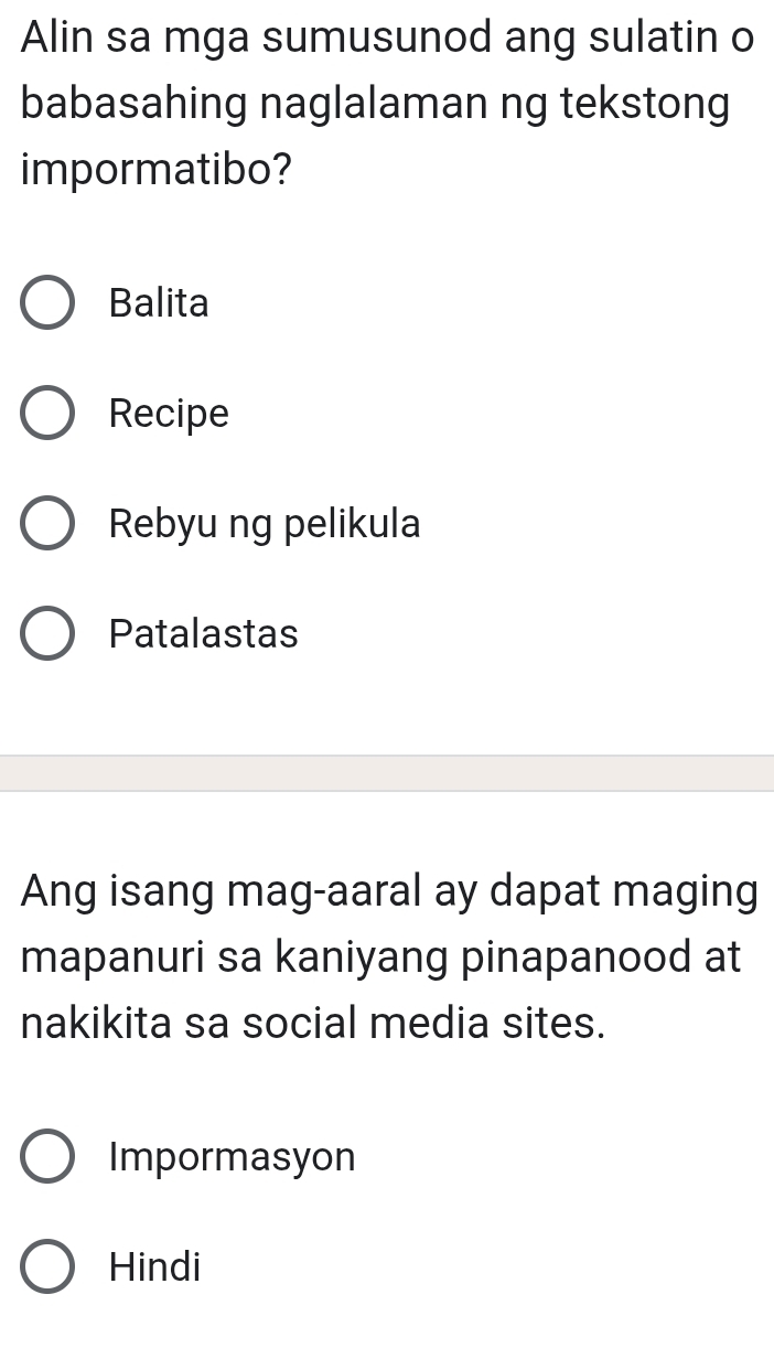 Alin sa mga sumusunod ang sulatin o
babasahing naglalaman ng tekstong
impormatibo?
Balita
Recipe
Rebyu ng pelikula
Patalastas
Ang isang mag-aaral ay dapat maging
mapanuri sa kaniyang pinapanood at
nakikita sa social media sites.
Impormasyon
Hindi