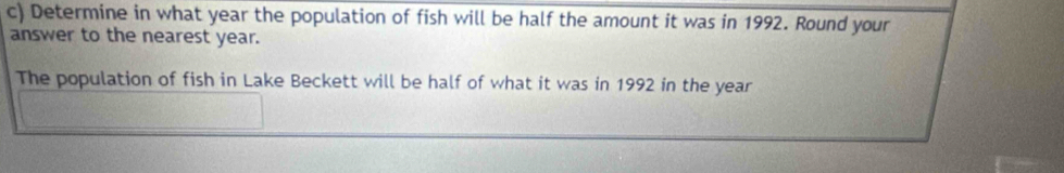 Determine in what year the population of fish will be half the amount it was in 1992. Round your 
answer to the nearest year. 
The population of fish in Lake Beckett will be half of what it was in 1992 in the year