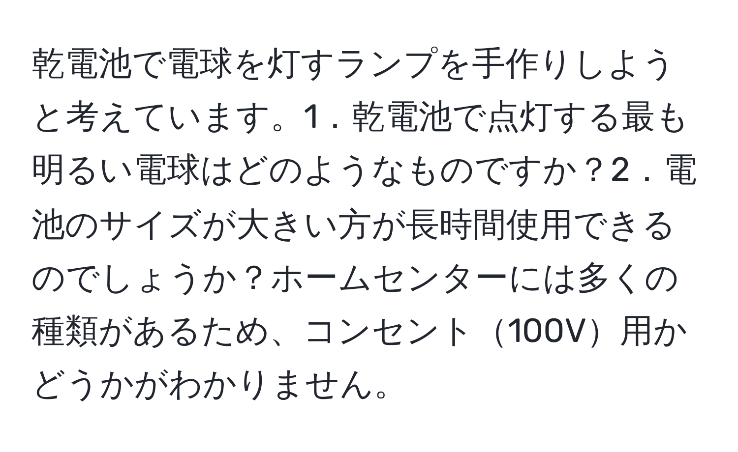 乾電池で電球を灯すランプを手作りしようと考えています。1．乾電池で点灯する最も明るい電球はどのようなものですか？2．電池のサイズが大きい方が長時間使用できるのでしょうか？ホームセンターには多くの種類があるため、コンセント100V用かどうかがわかりません。